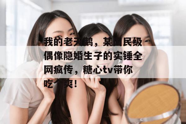 我的老天鹅,某国民级偶像隐婚生子的实锤全网疯传,糖心tv带你吃个爽!