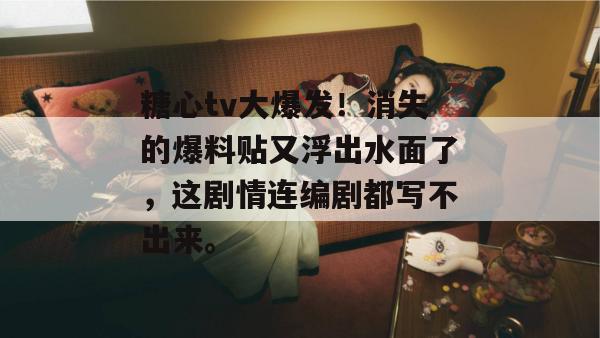 糖心tv大爆发！消失的爆料贴又浮出水面了，这剧情连编剧都写不出来。