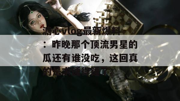 溏心vlog最新爆料：昨晚那个顶流男星的瓜还有谁没吃，这回真的是求锤得锤了。