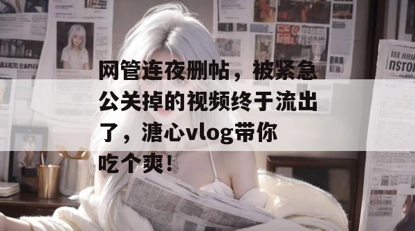 网管连夜删帖,被紧急公关掉的视频终于流出了,溏心vlog带你吃个爽!