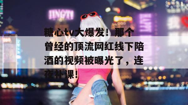 糖心tv大爆发！那个曾经的顶流网红线下陪酒的视频被曝光了，连夜补课！