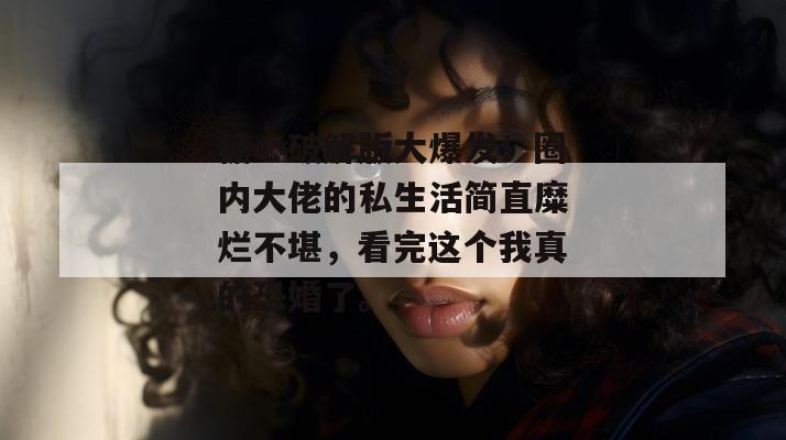 糖心破解版大爆发！圈内大佬的私生活简直糜烂不堪，看完这个我真的恐婚了。