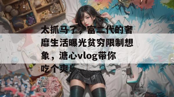 太抓马了，富二代的奢靡生活曝光贫穷限制想象，溏心vlog带你吃个爽！