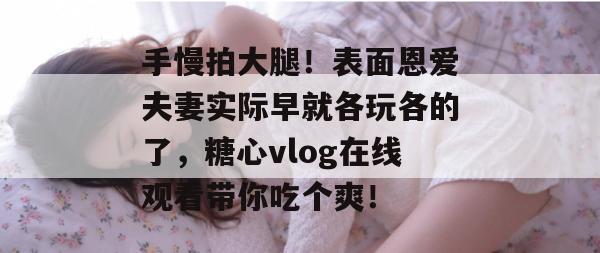 手慢拍大腿！表面恩爱夫妻实际早就各玩各的了，糖心vlog在线观看带你吃个爽！